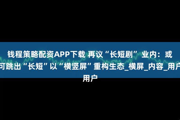 钱程策略配资APP下载 再议“长短剧” 业内：或可跳出“长短”以“横竖屏”重构生态_横屏_内容_用户