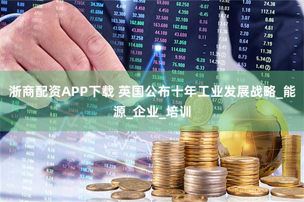 浙商配资APP下载 英国公布十年工业发展战略_能源_企业_培训