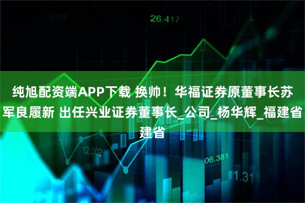 纯旭配资端APP下载 换帅！华福证券原董事长苏军良履新 出任兴业证券董事长_公司_杨华辉_福建省