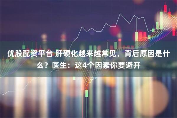 优股配资平台 肝硬化越来越常见，背后原因是什么？医生：这4个因素你要避开