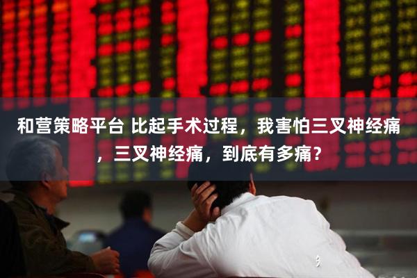 和营策略平台 比起手术过程，我害怕三叉神经痛，三叉神经痛，到底有多痛？