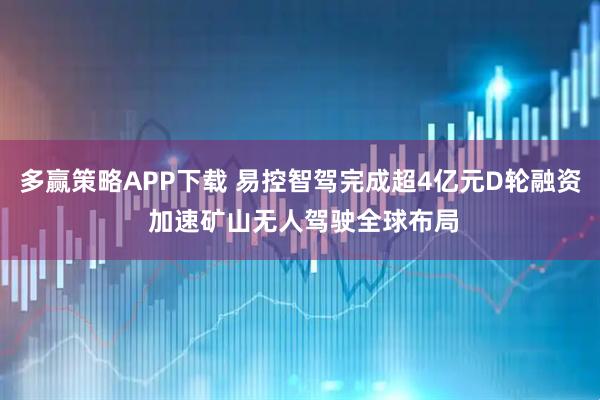 多赢策略APP下载 易控智驾完成超4亿元D轮融资 加速矿山无人驾驶全球布局