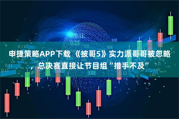 申捷策略APP下载 《披哥5》实力派哥哥被忽略，总决赛直接让节目组“措手不及”