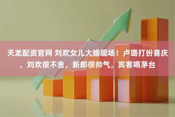 天龙配资官网 刘欢女儿大婚现场！卢璐打扮喜庆，刘欢很不舍，新郎很帅气，宾客喝茅台