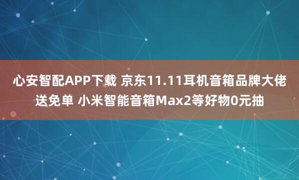 心安智配APP下载 京东11.11耳机音箱品牌大佬送免单 小米智能音箱Max2等好物0元抽
