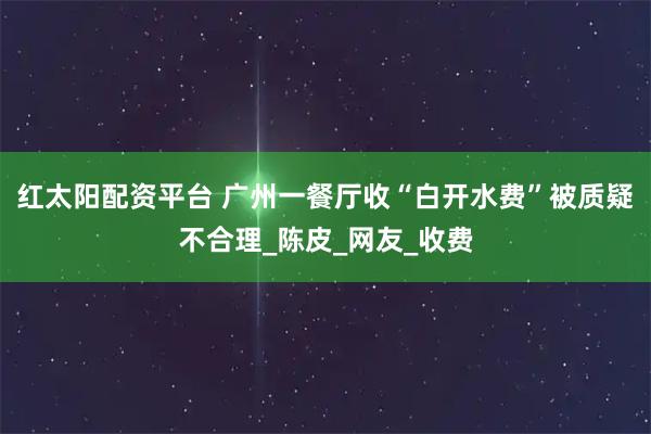 红太阳配资平台 广州一餐厅收“白开水费”被质疑不合理_陈皮_网友_收费