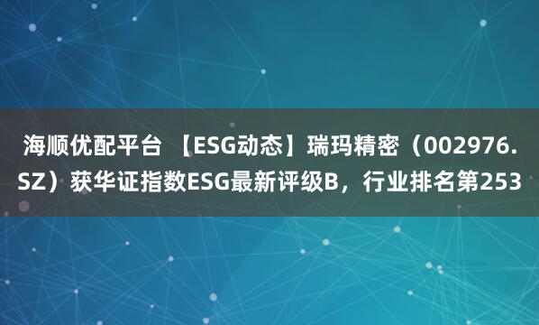 海顺优配平台 【ESG动态】瑞玛精密（002976.SZ）获华证指数ESG最新评级B，行业排名第253