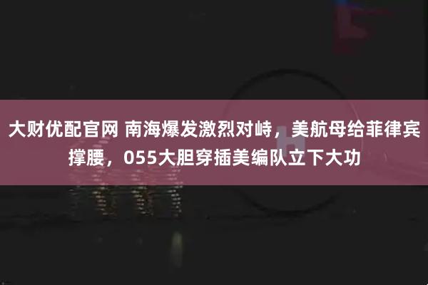 大财优配官网 南海爆发激烈对峙，美航母给菲律宾撑腰，055大胆穿插美编队立下大功