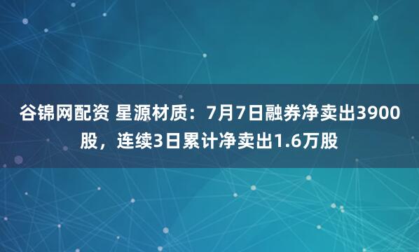 谷锦网配资 星源材质：7月7日融券净卖出3900股，连续3日累计净卖出1.6万股