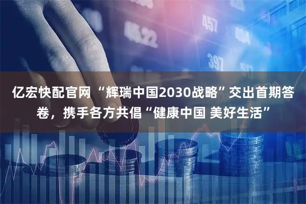 亿宏快配官网 “辉瑞中国2030战略”交出首期答卷，携手各方共倡“健康中国 美好生活”
