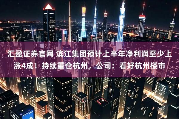 汇盈证券官网 滨江集团预计上半年净利润至少上涨4成！持续重仓杭州，公司：看好杭州楼市