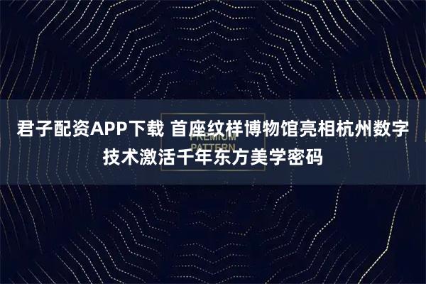 君子配资APP下载 首座纹样博物馆亮相杭州数字技术激活千年东方美学密码
