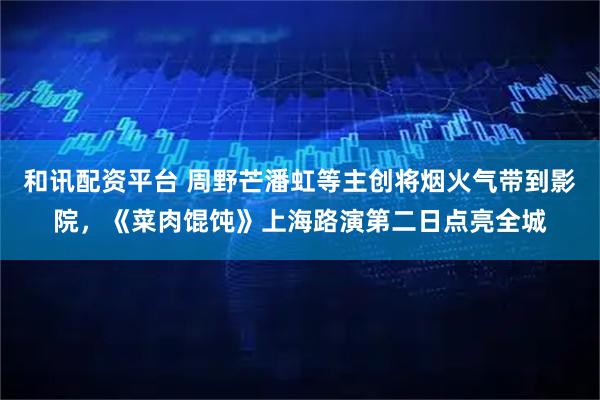 和讯配资平台 周野芒潘虹等主创将烟火气带到影院，《菜肉馄饨》上海路演第二日点亮全城