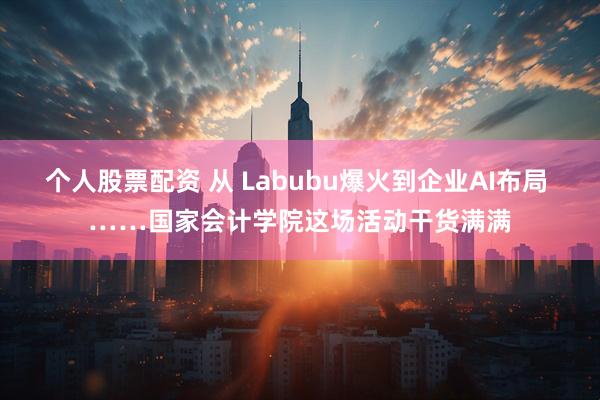 个人股票配资 从 Labubu爆火到企业AI布局 ……国家会计学院这场活动干货满满