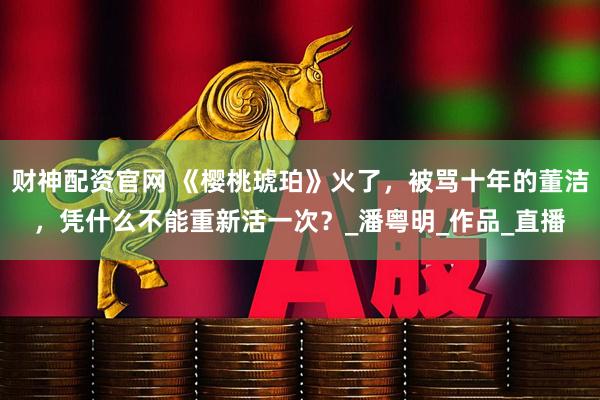 财神配资官网 《樱桃琥珀》火了,被骂十年的董洁,凭什么不能重新活一次?_潘粤明_作品_直播