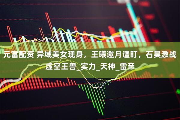 元富配资 异域美女现身,王曦邀月遭盯,石昊激战虚空王兽_实力_天神_雷帝