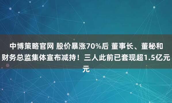 中博策略官网 股价暴涨70%后 董事长、董秘和财务总监集体宣布减持!三人此前已套现超1.5亿元