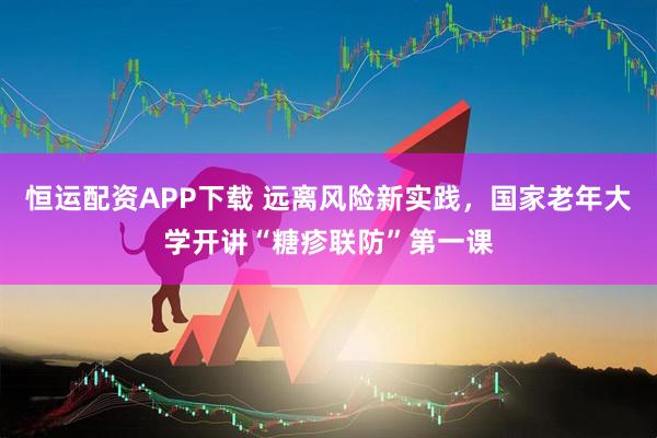 恒运配资APP下载 远离风险新实践,国家老年大学开讲“糖疹联防”第一课