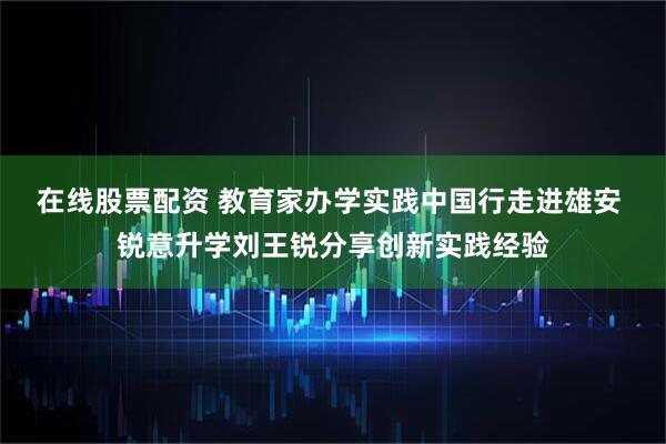 在线股票配资 教育家办学实践中国行走进雄安 锐意升学刘王锐分享创新实践经验