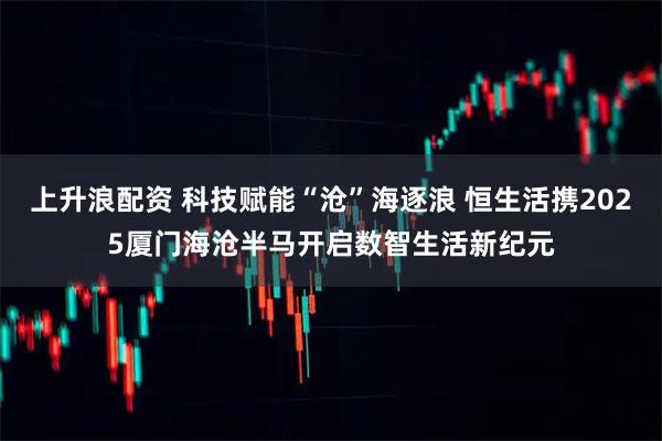 上升浪配资 科技赋能“沧”海逐浪 恒生活携2025厦门海沧半马开启数智生活新纪元