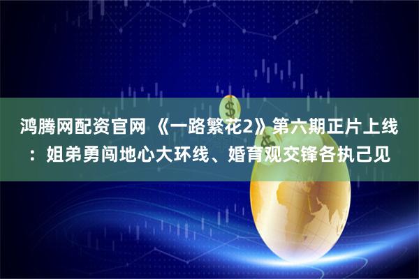 鸿腾网配资官网 《一路繁花2》第六期正片上线:姐弟勇闯地心大环线、婚育观交锋各执己见