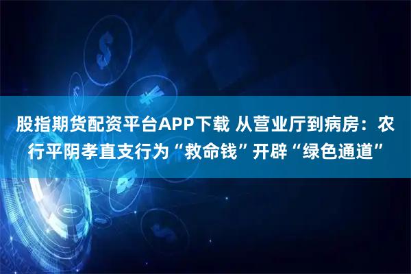 股指期货配资平台APP下载 从营业厅到病房:农行平阴孝直支行为“救命钱”开辟“绿色通道”