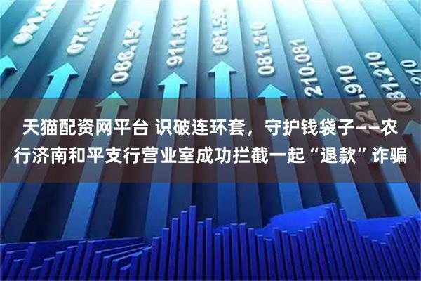 天猫配资网平台 识破连环套,守护钱袋子——农行济南和平支行营业室成功拦截一起“退款”诈骗
