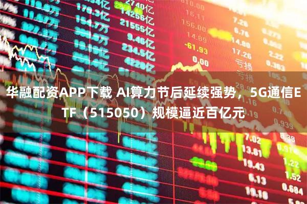 华融配资APP下载 AI算力节后延续强势,5G通信ETF(515050)规模逼近百亿元