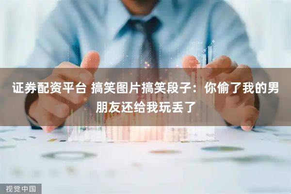 证券配资平台 搞笑图片搞笑段子:你偷了我的男朋友还给我玩丢了