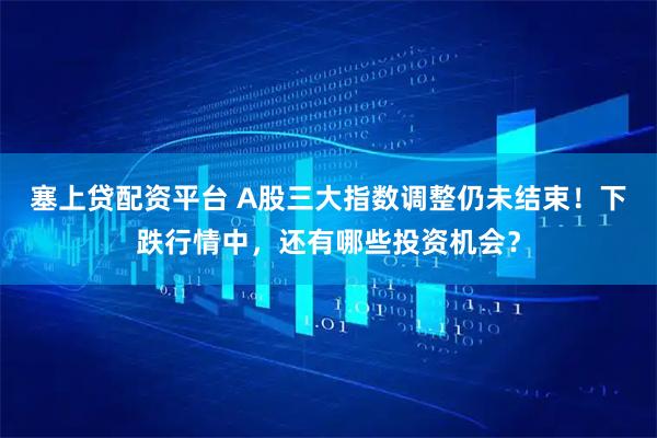 塞上贷配资平台 A股三大指数调整仍未结束!下跌行情中,还有哪些投资机会?