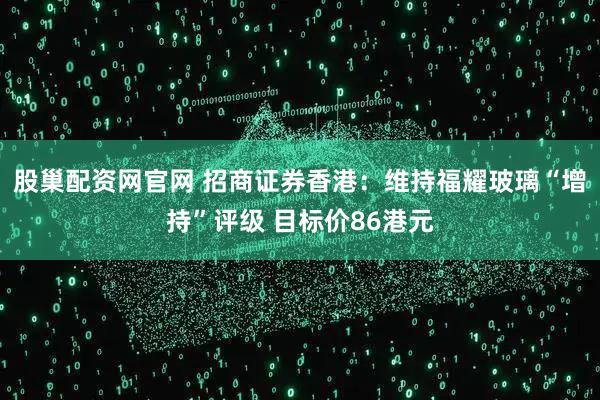 股巢配资网官网 招商证券香港:维持福耀玻璃“增持”评级 目标价86港元