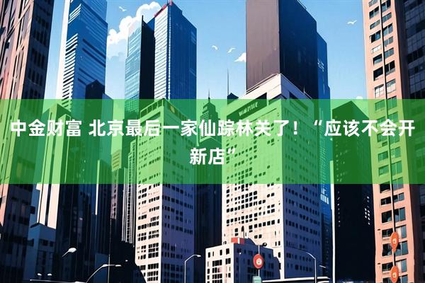 中金财富 北京最后一家仙踪林关了！“应该不会开新店”