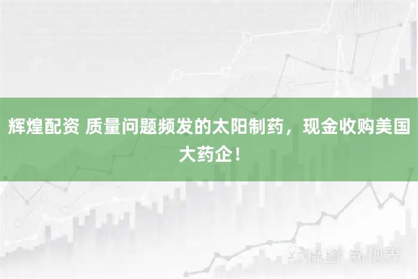 辉煌配资 质量问题频发的太阳制药，现金收购美国大药企！